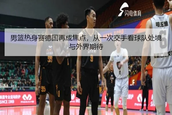 男篮热身赛德国再成焦点，从一次交手看球队处境与外界期待